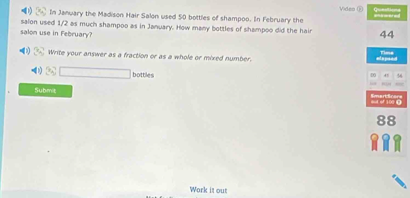 Videa é Questions 
In January the Madison Hair Salon used 50 bottles of shampoo. In February the inswered 
salon used 1/2 as much shampoo as in January. How many bottles of shampoo did the hair 44
salon use in February? 
Write your answer as a fraction or as a whole or mixed number. elapsed Time
3sqrt(□ ) bottles D -41 56
c 
Submit SmartScore 
But of 100 ①
88
Work it out