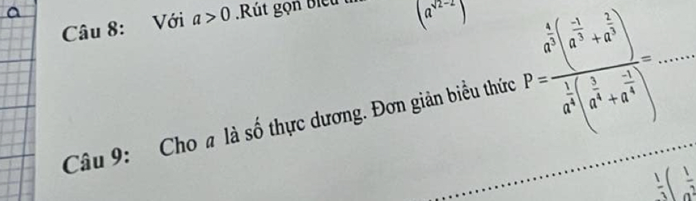 Với a>0 Rút gọn biể u
(a^(sqrt(2)-2))
Câu 9: Cho a là số thực dương. Đơn giản biểu thức P=frac a^5(a^(-frac 1)3+a^(frac 2)3)a^(frac 1)3(a^(frac 1)3+a^(frac -1)3)= _
 1/3 ( 1/a^2 