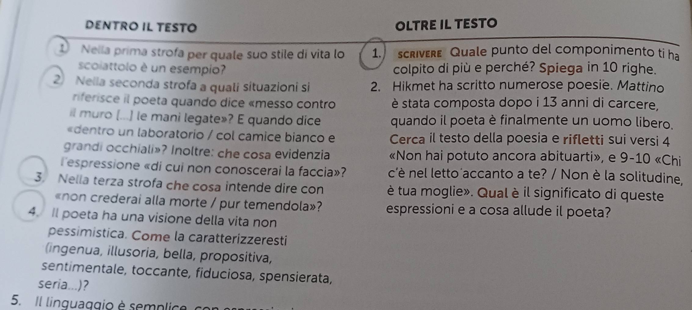 DENTRÖ IL TESTÖ OLTRE IL TESTO 
1 Nella prima strofa per quale suo stile di vita lo 1. scrivere Quale punto del componimento ti ha 
scolattolo è un esempio? colpito di più e perché? Spiega in 10 righe. 
2 Nella seconda strofa a quali situazioni si 2. Hikmet ha scritto numerose poesie. Mattino 
rniferisce il poeta quando dice «messo contro è stata composta dopo i 13 anni di carcere, 
il muro (...] le mani legate»? E quando dice quando il poeta è finalmente un uomo libero. 
«dentro un laboratorio / col camice bianco e Cerca il testo della poesia e rifletti sui versi 4
grandi occhiali»? Inoltre: che cosa evidenzia «Non hai potuto ancora abituarti», e 9-10 «Chi 
Tespressione «di cui non conoscerai la faccia»? c'è nel letto´accanto a te? / Non è la solitudine, 
3. Nella terza strofa che cosa intende dire con è tua moglie». Qual è il significato di queste 
«non crederai alla morte / pur temendola»? 
espressioni e a cosa allude il poeta? 
4. Il poeta ha una visione della vita non 
pessimistica. Come la caratterizzeresti 
(ingenua, illusoria, bella, propositiva, 
sentimentale, toccante, fiduciosa, spensierata, 
seria...)? 
5. Il linguaggio è semplic