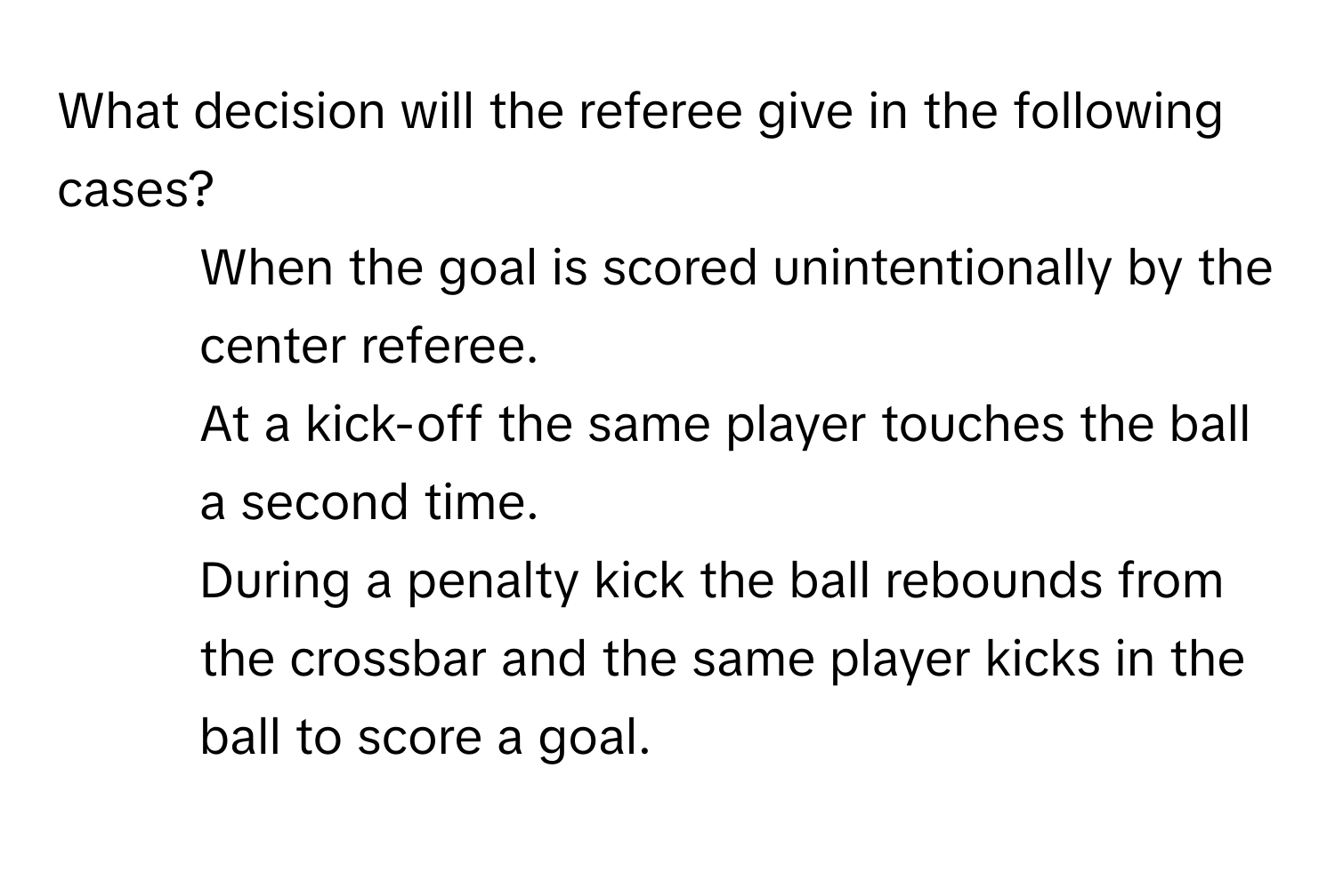 What decision will the referee give in the following cases?

1. When the goal is scored unintentionally by the center referee.
2. At a kick-off the same player touches the ball a second time.
3. During a penalty kick the ball rebounds from the crossbar and the same player kicks in the ball to score a goal.