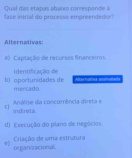 Qual das etapas abaixo corresponde à
fase inicial do processo empreendedor?
Alternativas:
a) Captação de recursos financeiros.
Identificação de
b) oportunidades de Alternativa assinalada
mercado.
Análise da concorrência direta e
C)
indireta.
d) Execução do plano de negócios.
e) Criação de uma estrutura
organizacional.