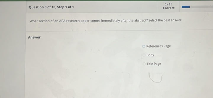 of 10, Step 1 of 1 Correct 1/10 
What section of an APA research paper comes immediately after the abstract? Select the best answer. 
Answer 
References Page 
Body 
Title Page