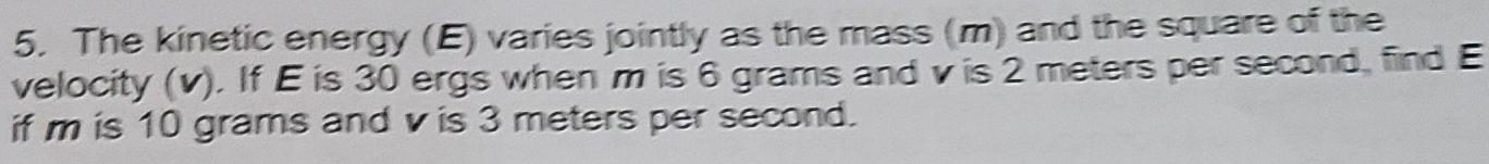 The kinetic energy (E) varies jointly as the mass (m) and the square of the 
velocity (v). If E is 30 ergs when ' m is 6 grams and v is 2 meters per second, find E
if m is 10 grams and v is 3 meters per second.