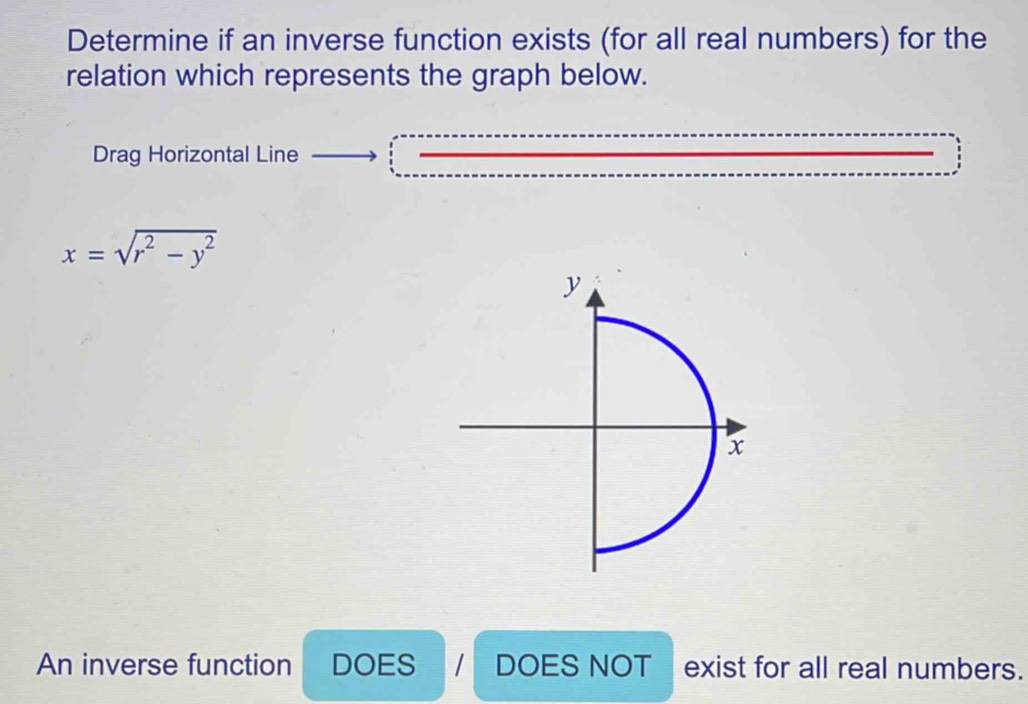 Determine if an inverse function exists (for all real numbers) for the
relation which represents the graph below.
Drag Horizontal Line
x=sqrt(r^2-y^2)
An inverse function DOES DOES NOT exist for all real numbers.