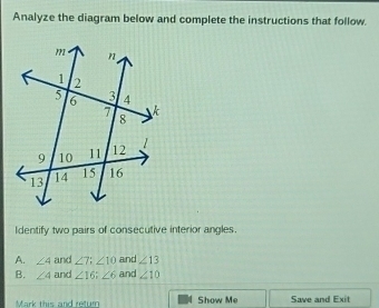 Analyze the diagram below and complete the instructions that follow.
Identify two pairs of consecutive interior angles.
A. ∠ 4 and ∠ 7; ∠ 10 and ∠ 13
B. ∠ 4 and ∠ 16; ∠ 6 and ∠ 10
Mark this and retur Show Me Save and Exit