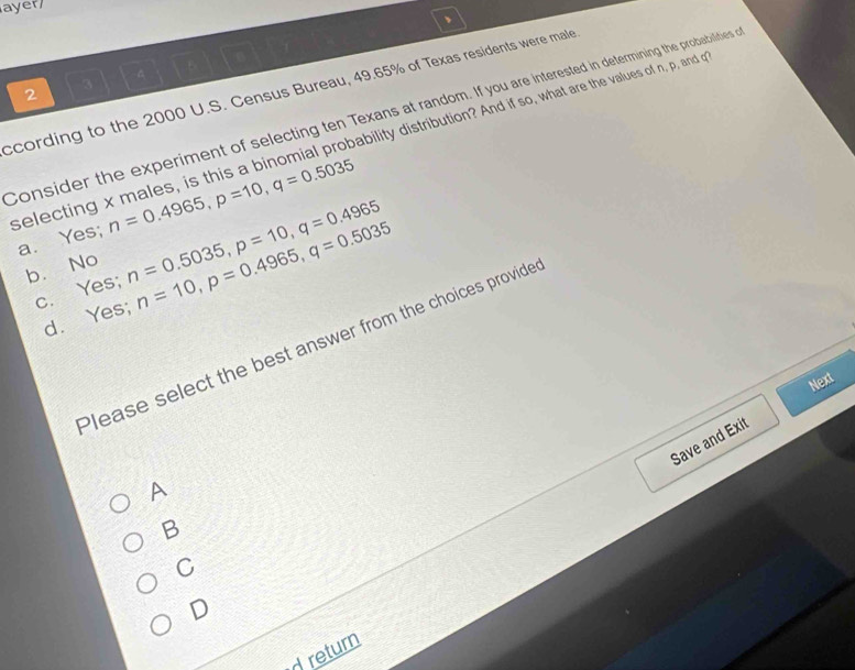 ayer
、
2 3 A
ccording to the 2000 U.S. Census Bureau, 49.65% of Texas residents were male
Consider the experiment of selecting ten Texans at random. If you are interested in determining the probabilities 
selecting x males, is this a binomial probability distribution? And if so, what are the values of n, p, and o
a. Yes; n=0.4965, p=10, q=0.5035
b. No n=0.5035, p=10, q=0.4965 n=10, p=0.4965, q=0.5035
c. Yes;
d. Yes;
Please select the best answer from the choices provide
Next
Save and Exit
A
B
C
D
d return