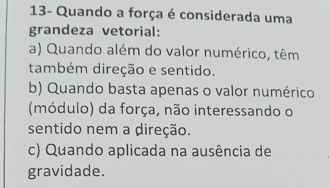 13- Quando a força é considerada uma
grandeza vetorial:
a) Quando além do valor numérico, têm
também direção e sentido.
b) Quando basta apenas o valor numérico
(módulo) da força, não interessando o
sentido nem a direção.
c) Quando aplicada na ausência de
gravidade.