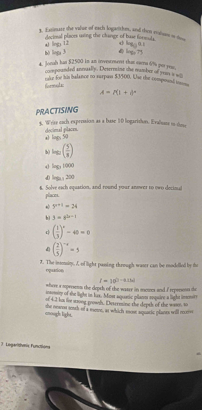 Estimate the value of each logarithm, and then evaluare to thre 
decimal places using the change of base formula. 
a) log _312 c) log _( 1/2 )0.1
d) 
b) log _83 log _975
4. Jonah has $2500 in an investment that earns 6% per year, 
compounded annually. Determine the number of years it will 
take for his balance to surpass $3500. Use the compound inreres 
formula:
A=P(1+i)^n
PRACTISING 
5. Write each expression as a base 10 logarithm. Evaluate to three 
decimal places. 
a) log _550
b) log _2( 5/8 )
c) log _31000
d) log _0.1200
6. Solve each equation, and round your answer to two decimal 
places. 
a) 5^(x+1)=24
b) 3=8^(2x-1)
c) ( 1/3 )^x-40=0
d) ( 2/5 )^-x=5
7. The intensity, /, of light passing through water can be modelled by the 
equation
I=10^((1-0.13x))
where x represents the depth of the water in metres and / represents the 
intensity of the light in lux. Most aquatic plants require a light intensity 
of 4.2 lux for strong growth. Determine the depth of the water, to 
the nearest tenth of a metre, at which most aquatic plants will receive 
enough light.
7 Logarithmic Functions