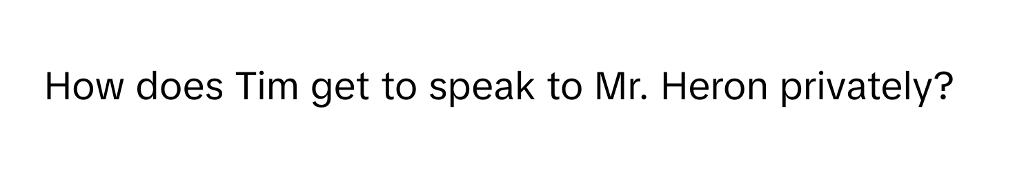 How does Tim get to speak to Mr. Heron privately?