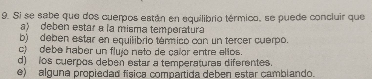 Si se sabe que dos cuerpos están en equilibrio térmico, se puede concluir que
a) deben estar a la misma temperatura
b) deben estar en equilibrio térmico con un tercer cuerpo.
c) debe haber un flujo neto de calor entre ellos.
d) los cuerpos deben estar a temperaturas diferentes.
e) alguna propiedad física compartida deben estar cambiando.