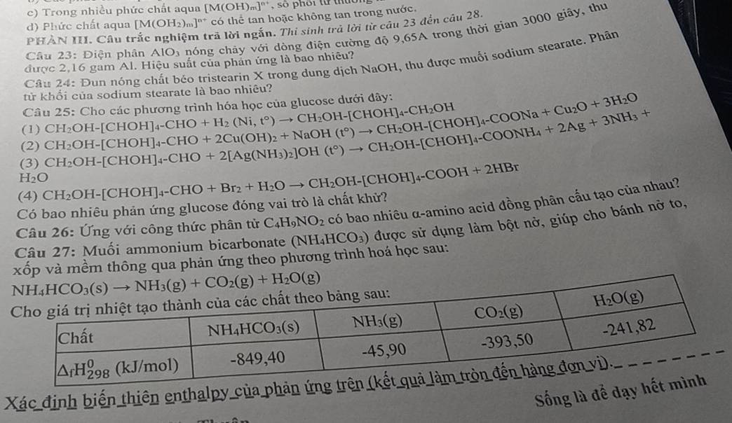 Trong nhiều phức chất aqua [M(OH)_m]^n+ , so phối từ thuor
d) Phức chất aqua [M(OH_2)_m]^n+ * có thể tan hoặc không tan trong nước.
PHẢN III. Câu trắc nghiệm trả lời ngắn. Thi sinh trả lời từ câu 23 đến câu 28
Câu 23 : Điện phân AIO_3 nóng chảy với dòng điện cường độ 9,65A trong thời gian 3000 giây, thư
Câu 24: Đun nóng chất béo tristearin X trong dung dịch NaOH, thu được muối sodium stearate. Phân
được 2,16 gam Al. Hiệu suất của phản ứng là bao nhiều?
tử khổi của sodium stearate là bao nhiêu?
Câu 25: Cho các phương trình hóa học của glucose dưới đây:
(1)
(2) CH_2OH-[CHOH]_4-CHO+2Cu(OH)_2+NaOH(t°)to CH_2OH-[CHOH]_4-COONa+Cu_2O+3H_2O CH_2OH-[CHOH]_4-CHO+H_2(Ni,t°)to CH_2OH-[CHOH]_4-CH_2OH
H_2O CH_2OH-[CHOH]_4-CHO+2[Ag(NH_3)_2]OH(t°)to CH_2OH-[CHOH]_4+2Ag+3NH_3+
(3)
Có bao nhiêu phản ứng glucose đóng vai trò là chất khử? OH-[CHOH]_4-CHO+Br_2+H_2Oto CH_2OH-[CHOH]_4-COOH+2HBr
(4) CH_2
Câu 26: Ứng với công thức phân tử C_4H_9NO_2 có bao nhiêu α-amino acid đồng phân cầu tạo của nhau?
Câu 27: Muối ammonium bicarbonate (NH_4HCO_3) được sử dụng làm bột nở, giúp cho bánh nở to,
xốp và mềm thông qua phản ứng theo phương trình hoá học sau:
Xác định biến thiên enthalpy của phả
Sống là để dạy