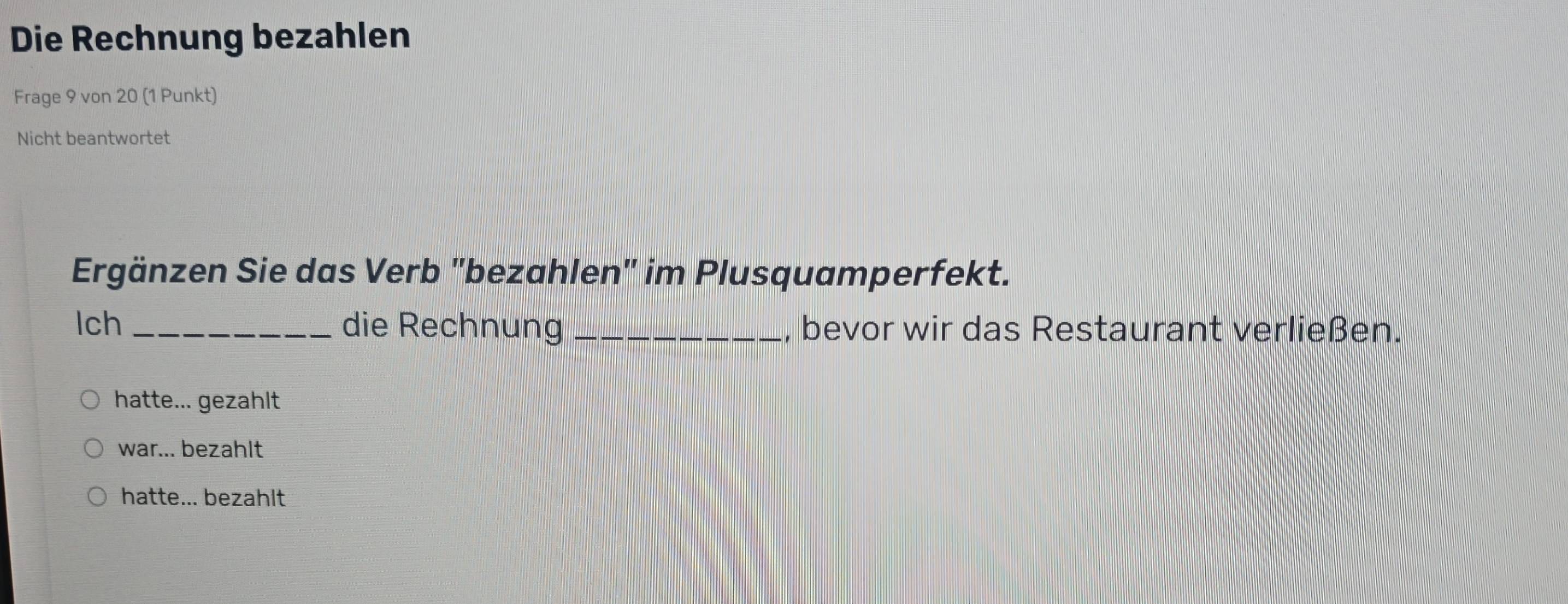 Die Rechnung bezahlen
Frage 9 von 20 (1 Punkt)
Nicht beantwortet
Ergänzen Sie das Verb "bezahlen" im Plusquamperfekt.
lch _die Rechnung _, bevor wir das Restaurant verließen.
hatte... gezahlt
war... bezahlt
hatte... bezahlt