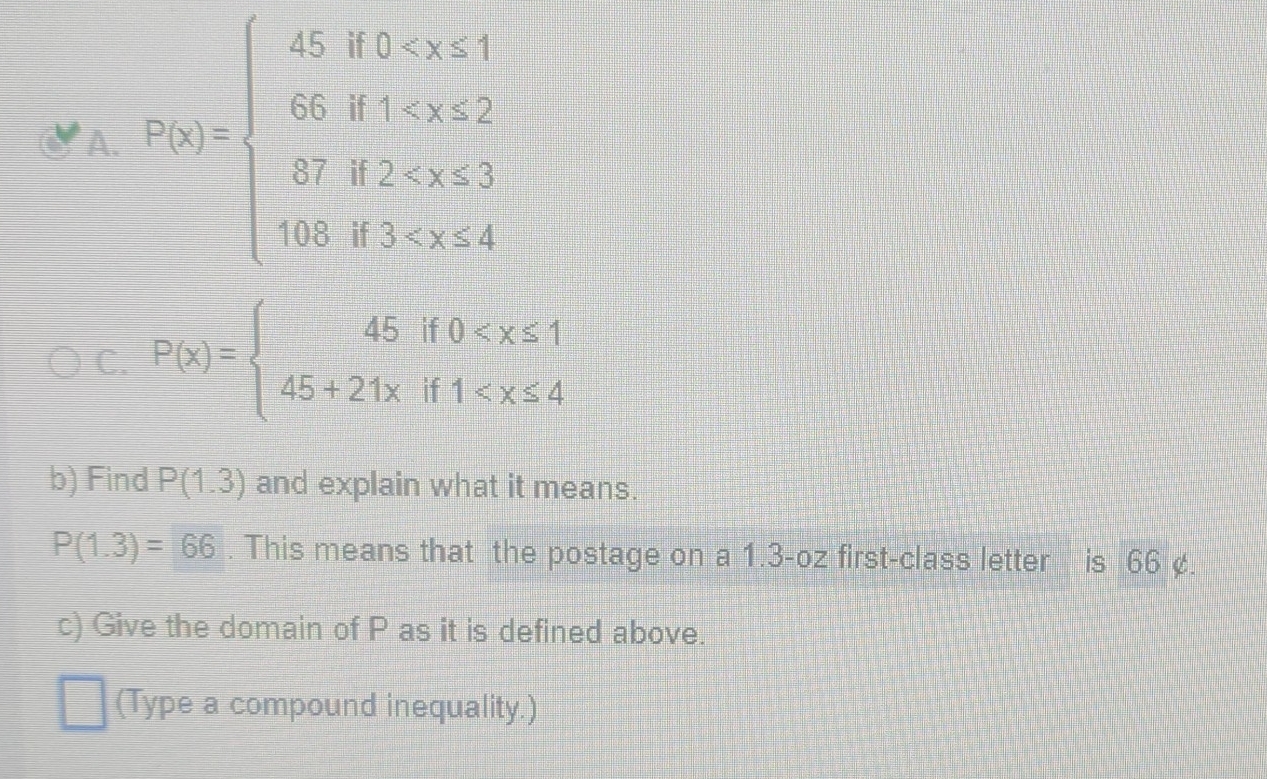 2x_1x_2=beginarrayl 45,8
C. P(x)=beginarrayl 45if0
b) Find P(1.3) and explain what it means.
P(1.3)=66. This means that the postage on a 1.3-oz first-class letter is 66 ¢. 
c) Give the domain of P as it is defined above. 
(Type a compound inequality.)