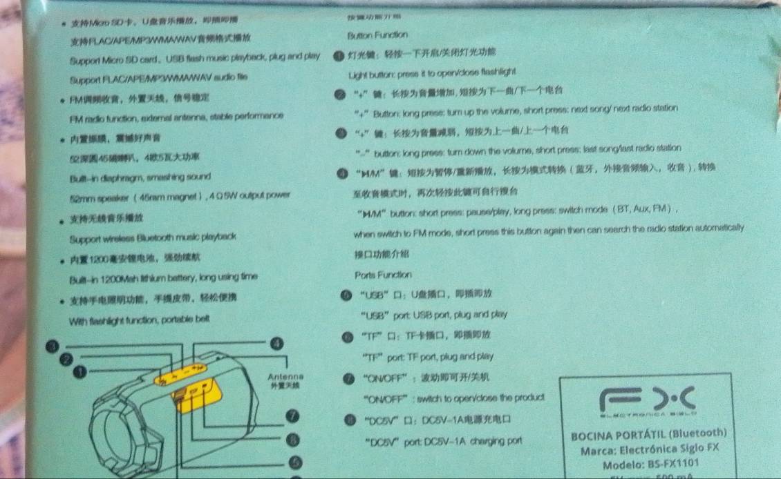 Miao SD。U， 
FLAC/APE/MP3WMAWAV Button Function 
Support Micro SD card、 USB flash music playback, plug and play ：/ 
Support FLAC/APE/MP3/MAWAV sudio file Light button: press it to open/close flashlight. 
FM，， “+”: ,/ 
FM radio function, external antenna, stable performance '+'' Button: long press: turn up the volume, short press: next song/ next radio station 
， “+”：，/ 
5245， 45 "-” button: long press: turn down the volume, short press; last song/last radio station 
Bult--in diaphragm, smashing sound “M/M”：/， ，， ), 
52mm speaker ( 45mm magnet ) , 4 Ω 5W output power ， 
“IM/M” button: short press: pause/play, long press: switch mode ( BT, Aux, FM  , 
Support wireless Bluetooth music playback when switch to FM mode, short press this button again then can search the radio station autornatically
1200 ， 
Built--in 1200Mah lithlum battery, long using time Ports Function 
，， “ 68° ：U， 
With flashlight function, portable belt “USB” port: USB port, plug and play 
“TF”：TF， 
“TF” port: TF port, plug and play 
“ON/OFF”：/ 
“'ON/OFF” : switch to oper/close the product 
“DC5V”：DC5V-1A 
''DC5V'' port: DC5V-1A charging port BOCINA PORTÁTIL (Bluetooth) 
Marca: Electrónica Siglo FX 
Modelo: BS-FX1101