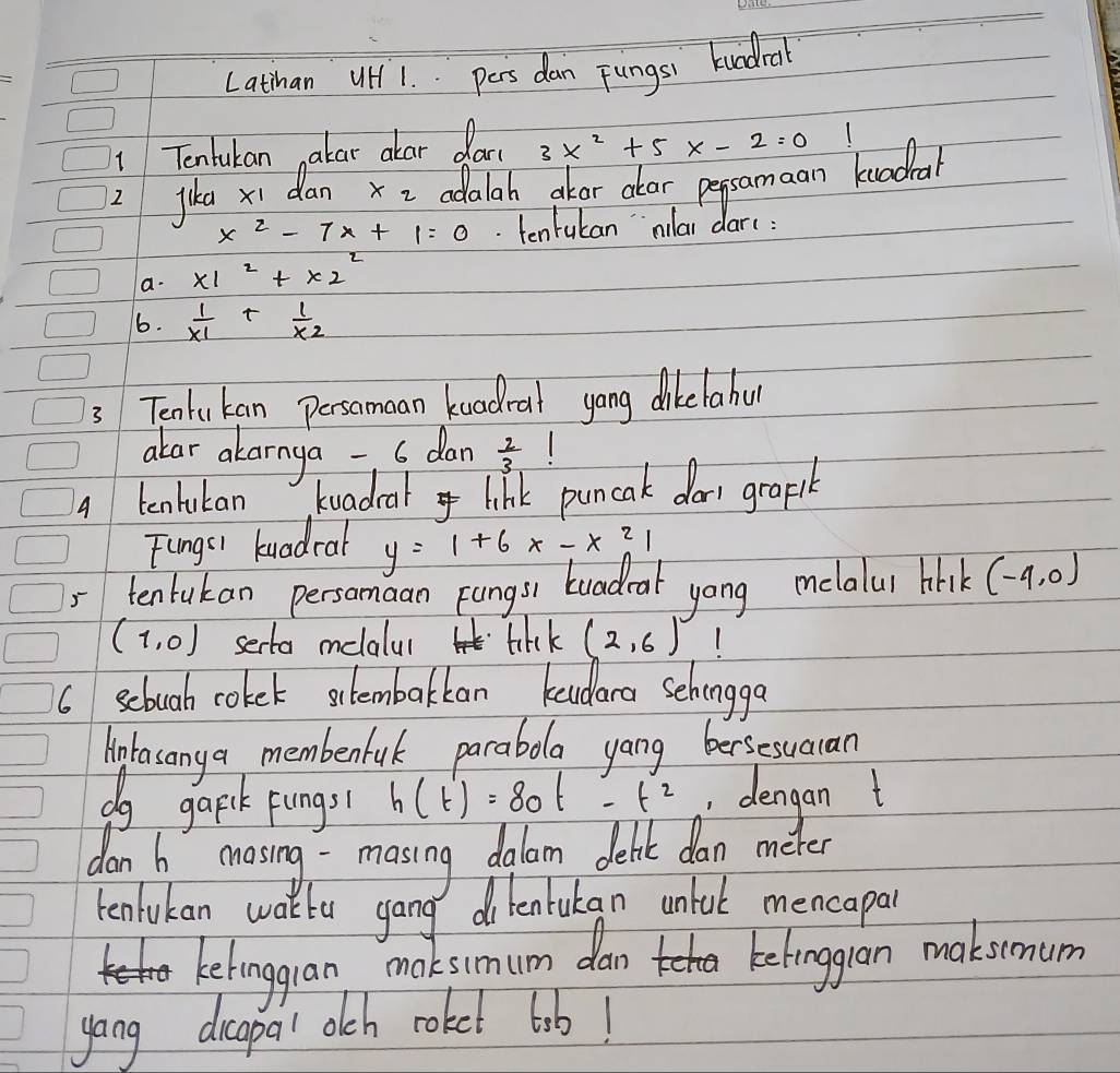 Latthan UH 1. pers dan Fungsi kundral 
1 Tentukan akar alar dac 3x^2+5x-2=0
jika xi dan x_2 adalah akor alar pepsamaan kuadial
x^2-7x+1=0. tentukan mllai dar(: 
a. x1^2+x2^2
6.  1/x1 + 1/x2 
3 Tentukan Persomaan kuadral yong dikelahu 
alar alarnya - s dan  2/3 
4 tenlukan k uadcal link puncak dorr grapt 
Fungs) kuadral y=1+6x-x^21
= tentakan persamaan pungs) buadral yong melalul hhi (-4,0)
(1,0) serta melalul tikk (2,6)
6 scbuah coket slembakkan kudara sehongga 
intasanya membenfuk parabla yang bersesuacan 
do gapk pungs h(t)=80t-t^2 , dengan t 
dan h masing- masing dalam deht dan meter 
tenlukan wakte gang dilenlukan unluk mencapar 
Lelingran maksimum dan ketinggron maksmum 
yang dicapal olch roket lib!