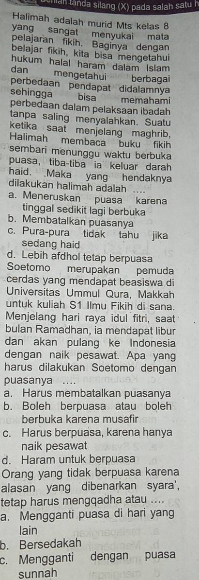 uchian landa silang (X) pada salah satu n
Halimah adalah murid Mts kelas 8
yang sangat menyukai mata
pelajaran fikih. Baginya dengan
belajar fikih, kita bisa mengetahui
hukum halal haram dalam Islam
dan mengetahui berbagai
perbedaan pendapat didalamnya
sehingga bisa memahami
perbedaan dalam pelaksaan ibadah
tanpa saling menyalahkan. Suatu
ketika saat menjelang maghrib,
Halimah membaca buku fikih
sembari menunggu waktu berbuka
puasa, tiba-tiba ia keluar darah
haid. Maka yang hendaknya
dilakukan halimah adalah
a. Meneruskan puasa karena
tinggal sedikit lagi berbuka
b. Membatalkan puasanya
c. Pura-pura tidak tahu jika
sedang haid
d. Lebih afdhol tetap berpuasa
Soetomo merupakan pemuda
cerdas yang mendapat beasiswa di
Universitas Ummul Qura, Makkah
untuk kuliah S1 Ilmu Fikih di sana.
Menjelang hari raya idul fitri, saat
bulan Ramadhan, ia mendapat libur
dan akan pulang ke Indonesia
dengan naik pesawat. Apa yang
harus dilakukan Soetomo dengan
puasanya …
a. Harus membatalkan puasanya
b. Boleh berpuasa atau boleh
berbuka karena musafir
c. Harus berpuasa, karena hanya
naik pesawat
d. Haram untuk berpuasa
Orang yang tidak berpuasa karena
alasan yang dibenarkan syara',
tetap harus mengqadha atau ....
a. Mengganti puasa di hari yang
lain
b. Bersedakah
c. Mengganti dengan puasa
sunnah