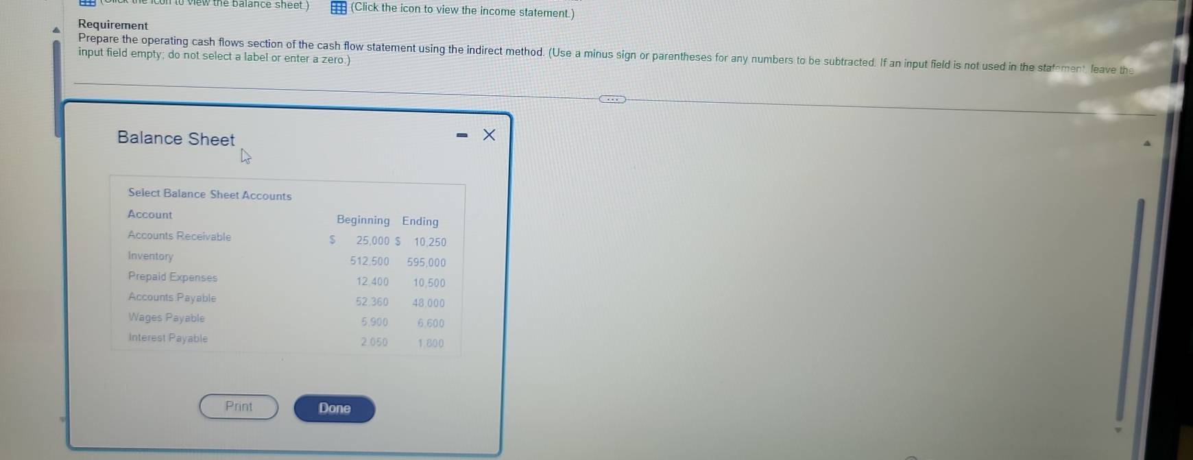 to view (he balance sheet ) (Click the icon to view the income statement.) 
Requirement 
Prepare the operating cash flows section of the cash flow statement using the indirect method. (Use a minus sign or parentheses for any numbers to be subtracted. If an input field is not used in the stafement, leave the 
input field empty; do not select a label or enter a zero.) 
Balance Sheet 
Select Balance Sheet Accounts 
Account Beginning Ending 
Accounts Receivable $ 25,000 $ 10,250
Inventory 512.500 595,000
Prepaid Expenses 12,400 10,500
Accounts Payable 52.360 48,000
Wages Payable 5.900 6.600
Interest Payable 2.050 1.800
Print Done