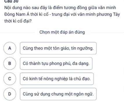 Nội dung nào sau đây là điểm tương đồng giữa văn minh
Đông Nam Á thời kì cổ - trung đại với văn minh phương Tây
thời kì cổ đại?
Chọn một đáp án đúng
A Cùng theo một tôn giáo, tín ngưỡng.
B Có thành tựu phong phú, đa dạng.
C Có kinh tế nông nghiệp là chủ đạo.
D Cùng sử dụng chung một ngôn ngữ.