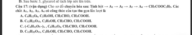 D. Sau bước 3, glycerol sẽ tách lớp nôi lên trên.
Câu 17: (vận dụng) Cho sơ đồ chuyển hóa sau: Tinh bột to A_1to A_2to A_3to A_4to CH_3COOC_2H_5. Các
chất A₁. A_2, A_3, A 1 có công thức cấu tạo thu gọn lần lượt là
A. C_6H_12O_6, C_2H_5OH, CH_3CHO, CH_3COOH.
B. C_12H_22O_11, C_2H_5OH, CH_3CHO, CH_3COOH.
C. (-C_6H_12O_5-)_1, C_6H_12O_6, CH_3CHO, CH_3COOH.
D. C_12H_22O_11, C_2H_5OH, CH_3CHO, CH_3COOH.