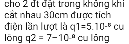 cho 2 đt đặt trong không khí 
cắt nhau 30cm được tích 
điện lần lượt là q1=5.10^(-8)cu
lông q2=7-10-^8 cu lông