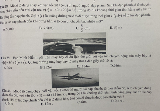 Cầu 38. Một ô tô đang chạy với vận tốc 20 / (m s) thì người người đạp phanh. Sau khi đạp phanh, ô tô chuyển
động chậm dần đều với vận tốc v(t)=-40t+20(m/s) , trong đó / là khoảng thời gian tính bằng giây kể từ
lc bằng đầu đạp phanh. Gọi s (1) là quãng đường xe ô tô đi được trong thời gian 1 (giây) kể từ lúc đạp phanh.
Hòi từ lúc đạp phanh đến khi dừng hằn, ô tô còn di chuyển bao nhiêu mét?
A. 5( cm). B. 7,5(m). C.  5/2 (m). D. 5( m).
Câu 39. Bạn Minh Hiền ngồi trên máy bay đi du lịch thể giới với vận tổc chuyển động của máy báy là
v(t)=3t^2+5(m/s). Quãng đường máy bay bay từ giây thứ 4 đến giây thứ 10 là:
A. 36m. B. 25 C. 1134m. D. 966m.
Câu 40. Một ô tô đang chạy với vận tốc 12m/s thì người lái đạp phanh; từ thời điểm đó, ô tô chuyển động
chậm dần đều với vận tốc v(t)=-6t+12(m/s) , trong đó t là khoảng thời gian tính bằng giây, kể từ lúc đạp
phanh. Hỏi từ lúc đạp phanh đến khi ô tô dừng hẳn, ô tô còn di chuyển được bao nhiêu mét ? D. 0,4m.
A. 24m. B. 12m. C. 6m.