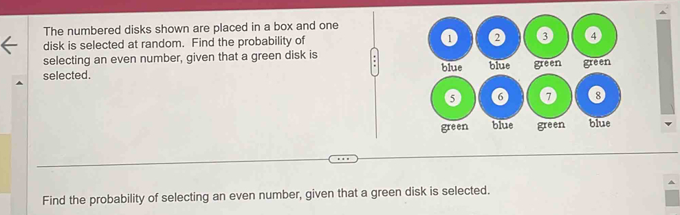 The numbered disks shown are placed in a box and one 
disk is selected at random. Find the probability of 
selecting an even number, given that a green disk is 
selected. 
Find the probability of selecting an even number, given that a green disk is selected.