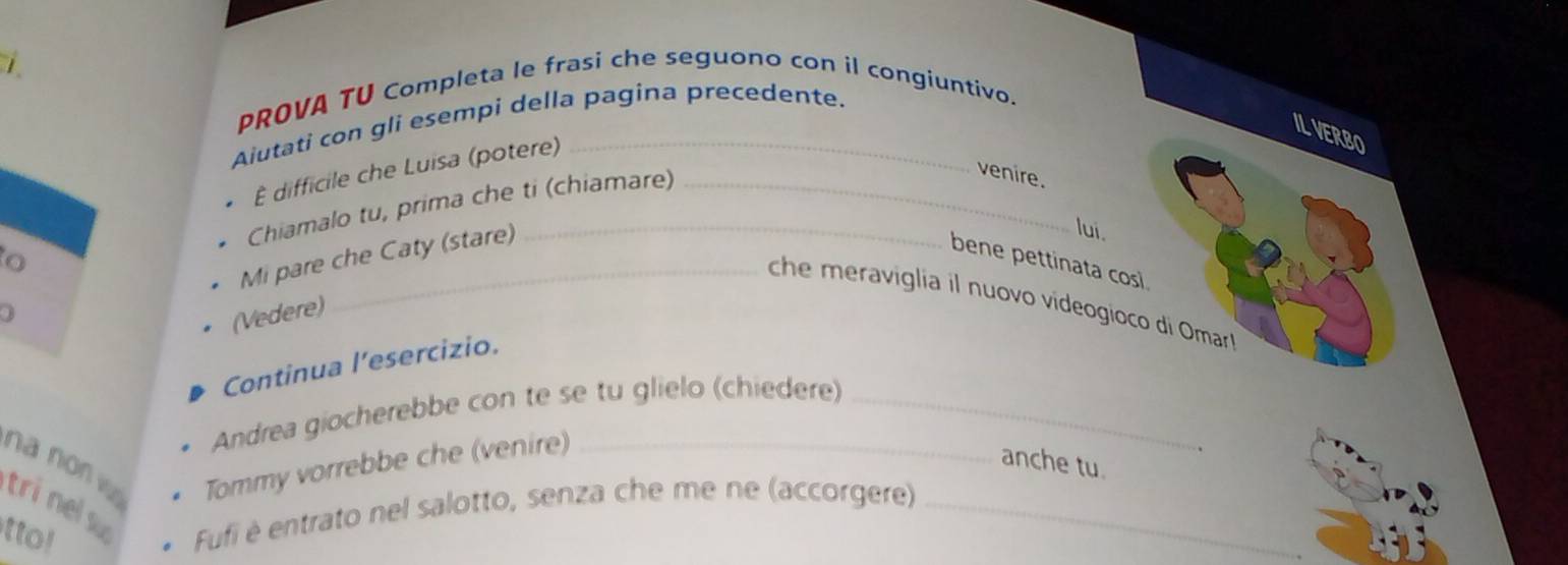 PROVA TU Completa le frasi che seguono con il congiuntivo. 
Alutati con gli esempi della pagina precedente. 
IL VERBO 
difficile che Luisa (potere)__ 
Chiamalo tu, prima che ti (chiamare) 
venire. 
o 
Mi pare che Caty (stare) 
lui. 
bene pettinata cosi 
che meraviglia il nuovo videogioco di Omar 
0 
(Vedere) 
Continua l’esercizio. 
Andrea giocherebbe con te se tu glielo (chiedere)_ 
na non w Tommy vorrebbe che (venire)_ 
anche tu 
tri nels 
tto! 
Fufi è entrato nel salotto, senza che me ne (accorgere)_