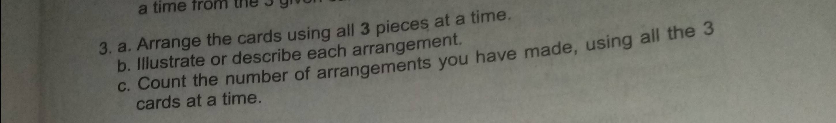 a time from the g 
3. a. Arrange the cards using all 3 pieces at a time. 
b. Illustrate or describe each arrangement. 
c. Count the number of arrangements you have made, using all the 3
cards at a time.