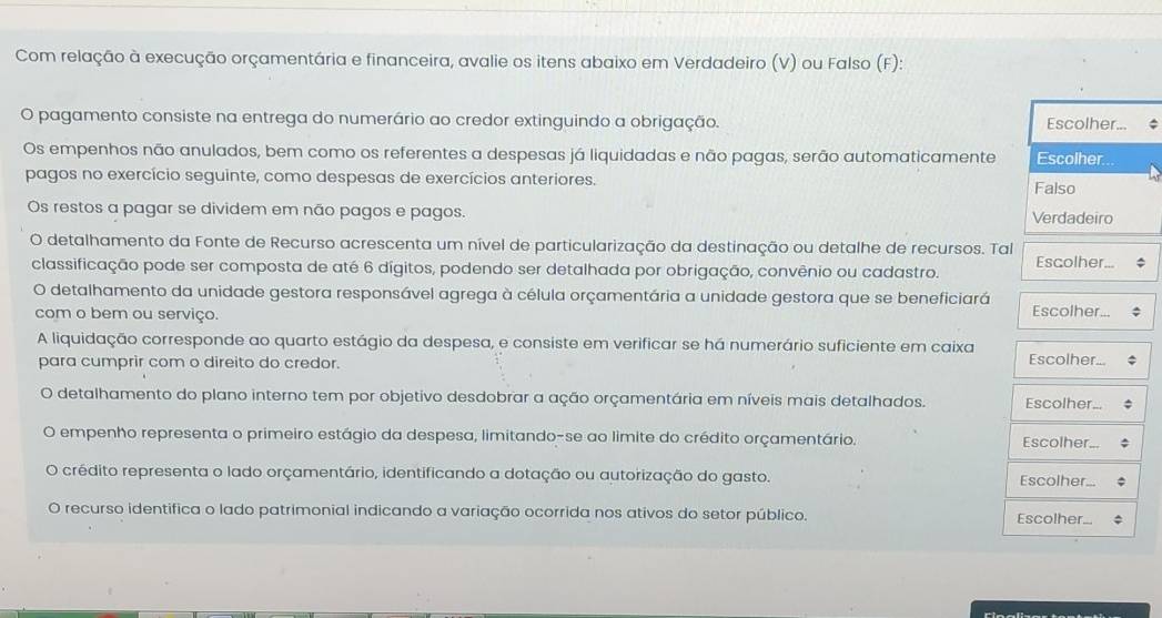 Com relação à execução orçamentária e financeira, avalie os itens abaixo em Verdadeiro (V) ou Falso (F):
O pagamento consiste na entrega do numerário ao credor extinguindo a obrigação. Escolher... ^
Os empenhos não anulados, bem como os referentes a despesas já liquidadas e não pagas, serão automaticamente Escolher.
pagos no exercício seguinte, como despesas de exercícios anteriores.
Falso
Os restos a pagar se dividem em não pagos e pagos. Verdadeiro
O detalhamento da Fonte de Recurso acrescenta um nível de particularização da destinação ou detalhe de recursos. Tal
classificação pode ser composta de até 6 dígitos, podendo ser detalhada por obrigação, convênio ou cadastro. Escolher...
O detalhamento da unidade gestora responsável agrega à célula orçamentária a unidade gestora que se beneficiará Escolher...
com o bem ou serviço.
A liquidação corresponde ao quarto estágio da despesa, e consiste em verificar se há numerário suficiente em caixa Escolher...
para cumprir com o direito do credor.
O detalhamento do plano interno tem por objetivo desdobrar a ação orçamentária em níveis mais detalhados. Escolher.
empenho representa o primeiro estágio da despesa, limitando-se ao limite do crédito orçamentário.
Escolher.
crédito representa o lado orçamentário, identificando a dotação ou autorização do gasto.
Escolher...
O recurso identifica o lado patrimonial indicando a variação ocorrida nos ativos do setor público. Escolher...