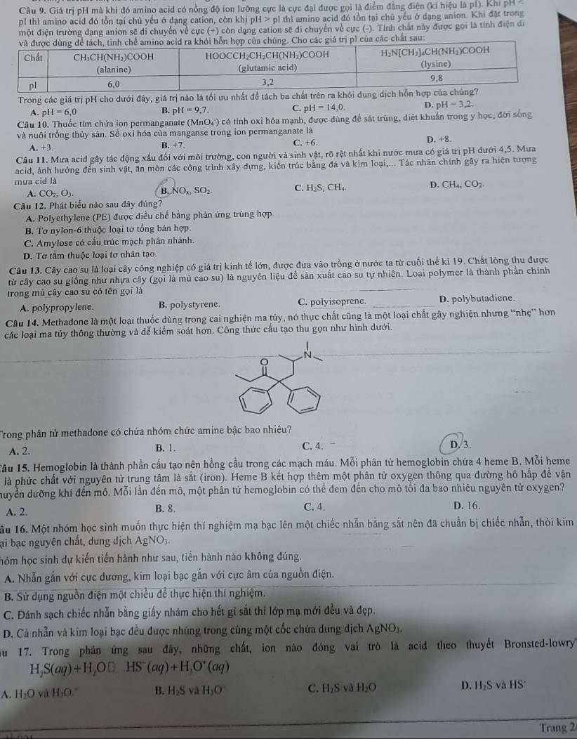 Câu 9, Giá trị pH mà khi đó amino acid có nồng độ ion lưỡng cực là cực đại được gọi là điểm đẳng điện (kí hiệu là pí). Khi pH 
pl thì amino acid đó tồn tại chủ yếu ở dạng cation, còn khi pH > p1 thì amino acid đó tồn tại chủ yếu ở đạng anion. Khi đặt trong
một điện trường dạng anion sẽ di chuyển về cực (+) còn dạng cation sẽ di chuyển về cực (-). Tính chất này được gọi là tính điện di
các chất sau:
Trong các giá trị pH cho dưới đây, giá trị nào là tối ưu nhất đề tách ba chất trên ra khỏi dung
A. pH=6,0 B. p H=9,7. C. pH=14,0. D. pH=3,2.
Câu 10. Thuốc tím chứa ion permanganate (MnO) có tính oxi hóa mạnh, được dùng để sát trùng, diệt khuẩn trong y học, đời sống
và nuôi trồng thủy sản. Số oxỉ hóa của manganse trong ion permanganate là C. +6. D. +8.
A. +3. B. +7.
Câu 11. Mưa acid gây tác động xấu đổi với môi trường, con người và sinh vật, rõ rệt nhất khi nước mưa có giá trị pH dưới 4,5. Mưa
acid, ảnh hưởng đến sinh vật, ăn mòn các công trình xây dựng, kiến trúc bằng đá và kim loại,... Tác nhân chính gây ra hiện tượng
mưa cid là
D. CH_4,CO_2.
A. CO_2,O_3.
B. NO_x,SO_2.
C. H_2S,CH_4.
Câu 12. Phát biểu nào sau đây đúng?
A. Polyethylene (PE) được điều chế bằng phản ứng trùng hợp.
B. Tơ nylon-6 thuộc loại tơ tổng bán hợp.
C. Amylose có cấu trúc mạch phần nhánh.
D. Tơ tầm thuộc loại tơ nhân tạo.
Câu 13. Cây cao su là loại cây công nghiệp có giá trị kinh tế lớn, được đưa vào trồng ở nước ta từ cuối thể kỉ 19. Chất lông thu được
từ cây cao su giống như nhựa cây (gọi là mủ cao su) là nguyên liệu để sản xuất cao su tự nhiên. Loại polymer là thành phần chính
trong mủ cây cao su có tên gọi là
A. polypropylene. B. polystyrene. C. polyisoprene. _D. polybutadiene.
Câu 14. Methadone là một loại thuốc dùng trong cai nghiện ma tủy, nó thực chất cũng là một loại chất gây nghiện nhưng “nhẹ” hơn
các loại ma túy thông thường và dễ kiểm soát hơn. Công thức cấu tạo thu gọn như hình dưới.
Trong phân tử methadone có chứa nhóm chức amine bậc bao nhiêu?
A. 2. B. 1 . C. 4. D. 3.
Tầu 15, Hemoglobin là thành phần cầu tạo nên hồng cầu trong các mạch máu. Mỗi phân tử hemoglobin chứa 4 heme B. Mỗi heme
là phức chất với nguyên tử trung tâm là sắt (iron). Heme B kết hợp thêm một phân tử oxygen thông qua đường hô hấp đề vận
đuyền dưỡng khí đến mô. Mỗi lần đến mô, một phân từ hemoglobin có thể đem đến cho mô tối đa bao nhiêu nguyên tử oxygen?
B. 8.
A. 2. C. 4. D. 16.
ầu 16. Một nhóm học sinh muốn thực hiện thí nghiệm mạ bạc lên một chiếc nhẫn bằng sắt nên đã chuẩn bị chiếc nhẫn, thỏi kim
ại bạc nguyên chất, dung dịch AgNO_3.
hóm học sinh dự kiến tiến hành như sau, tiến hành nào không đúng.
A. Nhẫn gần với cực dương, kim loại bạc gắn với cực âm của nguồn điện.
B. Sử dụng nguồn điện một chiều để thực hiện thí nghiệm.
C. Đánh sạch chiếc nhẫn bằng giấy nhám cho hết gì sắt thi lớp mạ mới đều và đẹp.
D. Cả nhẫn và kim loại bạc đều được nhúng trong cùng một cốc chứa dung dịch AgNO_3.
u  17. Trong phản ứng sau đây, những chất, ion nào đóng vai trò là acid theo thuyết Bronsted-lowry''
H_2S(aq)+H_2O□ HS^-(aq)+H_3O^+(aq)
A. H_2O và H₃O." B. H_2S sqrt(circ ) H_3O C. H_2S yù H_2O D. H_2S và HS^(·)
Trang 2