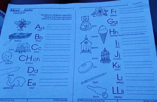 Abecedario 
Ff_ 
_ 
a Alphabet 
Escriba el alfabeto español Nonce that there are d extra nor (effay)_ 
letters in the Sponish olphabet.) 
Gg__ 
aboja Aa__ 
_ 
galo (nay)_ 
(ah) 
Hn__ 
Bb ___ (achay) (Notice that H s a stent letter.) 
barco (bay 
casa é mro Cc_ 
_ 
_ Ii_ 
_ 
(say) 
_ 
_ 
Ji_ 
CHch ___jaula (hotah)_ 
_ 
chico (chay) 
Kk_ 
_ 
Dd __(kah)_ 
_ 
dedo (thay) 
_ 
_ 
Ee__ 
_ 
láplz (ellay) 
_ 
elefante (oy) 
_ 
llave (elyay) 
tona! Fair, line. 2 iF0205 Spanish 61993 Instructional Fair. Inc 3 0206 Soo