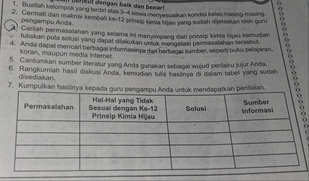 In berikut dengan baik dan benar! 
1. Buatlah kelompok yang terdiri atas 3 - 4 siswa menyesuaikan kondisi kelas masing-masing. 
2. Cermati dan maknai kembali ke- 12 prinsip kimia hijau yang sudah dijelaskan oleh guru 
pengampu Anda. 
. Carilah permasalahan yang selama ini menyimpang dari prinsip kimia hijau kemudian 
tuliskan pula solusi yang dapat dilakukan untuk mengatasi permasalahan tersebut. 
4. Anda dapat mencari berbagai informasinya dari berbagai sumber, seperti buku pelajaran, 
koran, maupun media internet. 
5. Cantumkan sumber literatur yang Anda gunakan sebagai wujud perilaku jujur Anda. 
6. Rangkumlah hasil diskusi Anda, kemudian tulis hasilnya di dalam tabel yang sudah 
disediakan. 
7. Kumpulkan hasilnya kepadn penilaian.