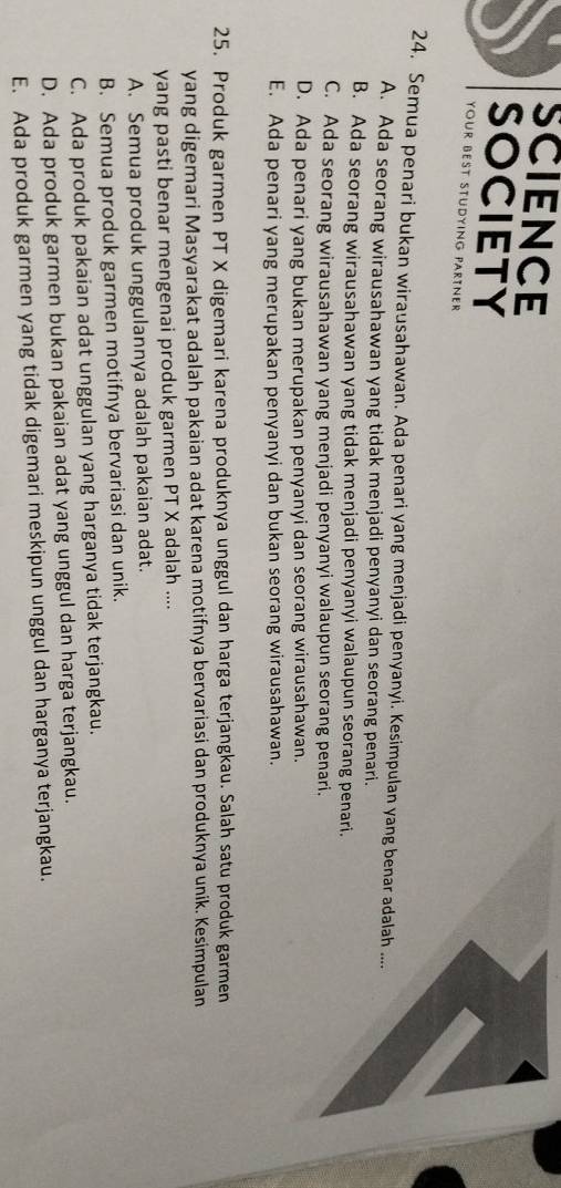 SCIENCE
SOCIETY
your best Stüdying Partner
24. Semua penari bukan wirausahawan. Ada penari yang menjadi penyanyi. Kesimpulan yang benar adalah ....
A. Ada seorang wirausahawan yang tidak menjadi penyanyi dan seorang penari.
B. Ada seorang wirausahawan yang tidak menjadi penyanyi walaupun seorang penari.
C. Ada seorang wirausahawan yang menjadi penyanyi walaupun seorang penari.
D. Ada penari yang bukan merupakan penyanyi dan seorang wirausahawan.
E. Ada penari yang merupakan penyanyi dan bukan seorang wirausahawan.
25. Produk garmen PT X digemari karena produknya unggul dan harga terjangkau. Salah satu produk garmen
yang digemari Masyarakat adalah pakaian adat karena motifnya bervariasi dan produknya unik. Kesimpulan
yang pasti benar mengenai produk garmen PT X adalah ....
A. Semua produk unggulannya adalah pakaian adat.
B. Semua produk garmen motifnya bervariasi dan unik.
C. Ada produk pakaian adat unggulan yang harganya tidak terjangkau.
D. Ada produk garmen bukan pakaian adat yang unggul dan harga terjangkau.
E. Ada produk garmen yang tidak digemari meskipun unggul dan harganya terjangkau.