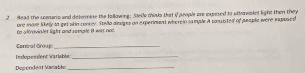 Read the scenario and determine the following: Stella thinks that if people are exposed to ultraviolet light then they 
are more likely to get skin cancer. Stella designs an experiment wherein sample A consisted of people were exposed 
to ultraviolet light and sample B was not. 
Control Group:_ 
Independent Variable:_ 
Dependent Variable:_