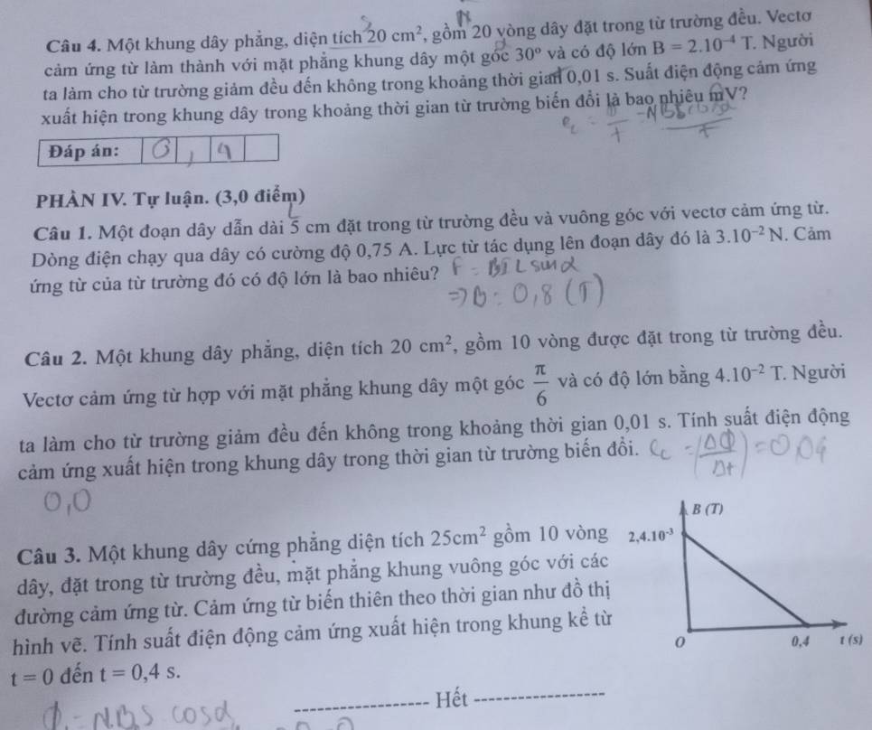 Một khung dây phẳng, diện tích 20cm^2 , gồm 20 yòng dây đặt trong từ trường đều. Vectơ
cảm ứng từ làm thành với mặt phẳng khung dây một góc 30° và có độ lớn B=2.10^(-4)T Người
ta làm cho từ trường giảm đều đến không trong khoảng thời gian 0,01 s. Suất điện động cảm ứng
xuất hiện trong khung dây trong khoảng thời gian từ trường biến đổi là bao nhiêu mV?
Đáp án:
PHÀN IV. Tự luận. (3,0 điểm)
Câu 1. Một đoạn dây dẫn dài 5 cm đặt trong từ trường đều và vuông góc với vectơ cảm ứng từ.
Dòng điện chạy qua dây có cường độ 0,75 A. Lực từ tác dụng lên đoạn dây đó là 3.10^(-2)N. Cảm
ứng từ của từ trường đó có độ lớn là bao nhiêu?
Câu 2. Một khung dây phẳng, diện tích 20cm^2 , gồm 10 vòng được đặt trong từ trường đều.
Vectơ cảm ứng từ hợp với mặt phẳng khung dây một góc  π /6  và có độ lớn bằng 4.10^(-2)T * Người
ta làm cho từ trường giảm đều đến không trong khoảng thời gian 0,01 s. Tính suất điện động
cảm ứng xuất hiện trong khung dây trong thời gian từ trường biến đồi.
Câu 3. Một khung dây cứng phẳng diện tích 25cm^2 gồm 10 vòng
dây, đặt trong từ trường đều, mặt phẳng khung vuông góc với các
đường cảm ứng từ. Cảm ứng từ biến thiên theo thời gian như đồ thị
hình vẽ. Tính suất điện động cảm ứng xuất hiện trong khung kể từ
t=0 đến t=0,4s.
_Hết_