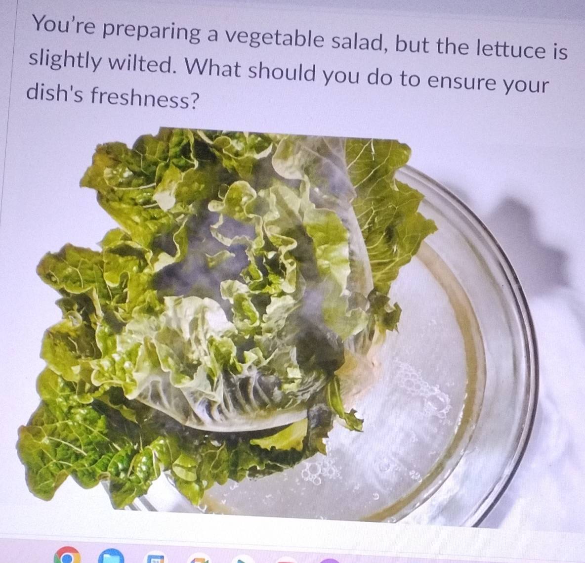 You're preparing a vegetable salad, but the lettuce is 
slightly wilted. What should you do to ensure your 
dish's freshness?