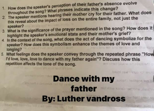 How does the speaker's perception of their father's absence evolve 
throughout the song? What phrases indicate this change? 
2. The speaker mentions hearing their mother cry for their father. What does 
this reveal about the impact of loss on the entire family, not just the 
speaker? 
3. What is the significance of the prayer mentioned in the song? How does it 
highlight the speaker's emotional state and their mother's grief? 
4. In the context of the song, what does the act of dancing symbolize for the 
speaker? How does this symbolism enhance the themes of love and 
longing? 
5. What feelings does the speaker convey through the repeated phrase ''How 
I'd love, love, love to dance with my father again"? Discuss how this 
repetition affects the tone of the song. 
Dance with my 
father 
By: Luther vandross