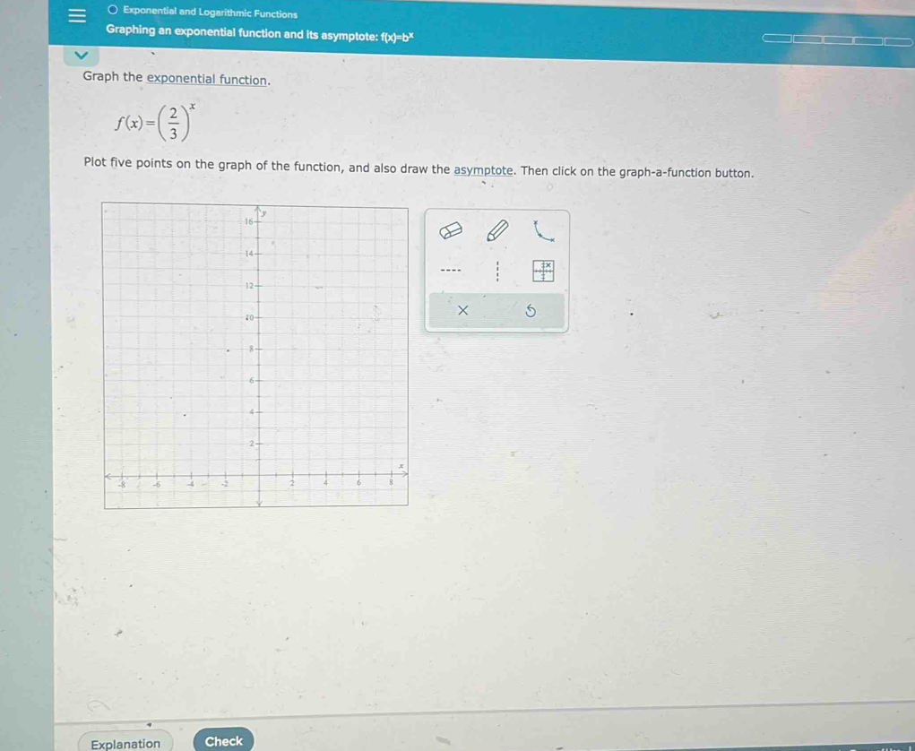 Exponential and Logarithmic Functions 
Graphing an exponential function and its asymptote: f(x)=b^x
Graph the exponential function.
f(x)=( 2/3 )^x
Plot five points on the graph of the function, and also draw the asymptote. Then click on the graph-a-function button.
X
Explanation Check