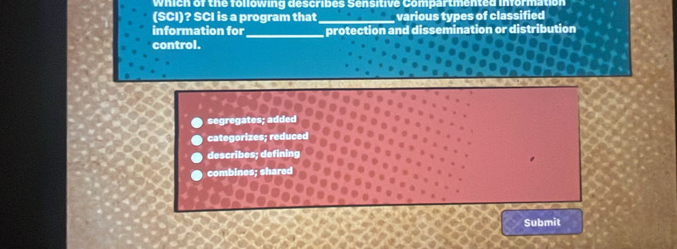 which of the following describes Sensitive Compartmented information
(SCI)? SCI is a program that _various types of classified
information for_ protection and dissemination or distribution
control.
segregates; added
categorizes; reduced
describes; defining
combines; shared
Submit