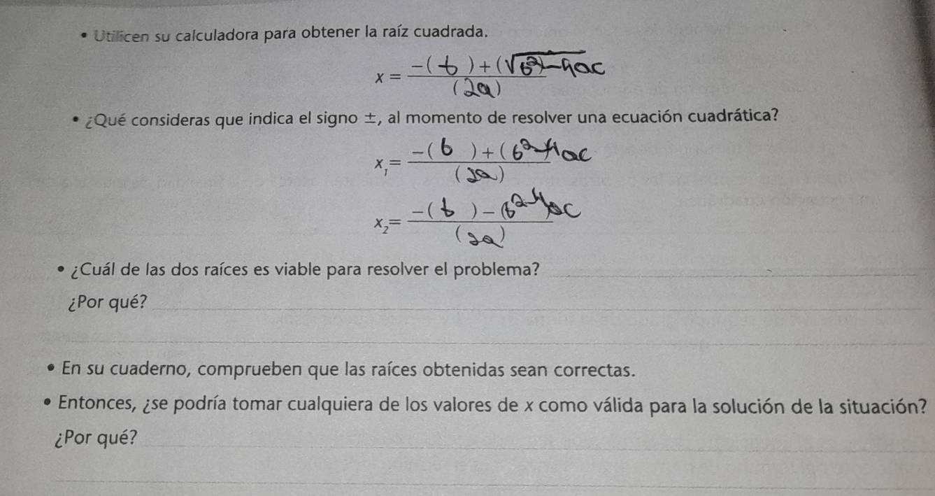 Utilicen su calculadora para obtener la raíz cuadrada.
x=-(+2+(16)-noc
¿Qué consideras que indica el signo ±, al momento de resolver una ecuación cuadrática? 
x,=—(Ba/6 hoc 
¿Cuál de las dos raíces es viable para resolver el problema?_ 
¿Por qué?_ 
_ 
En su cuaderno, comprueben que las raíces obtenidas sean correctas. 
Entonces, ¿se podría tomar cualquiera de los valores de x como válida para la solución de la situación? 
¿Por qué?_ 
_