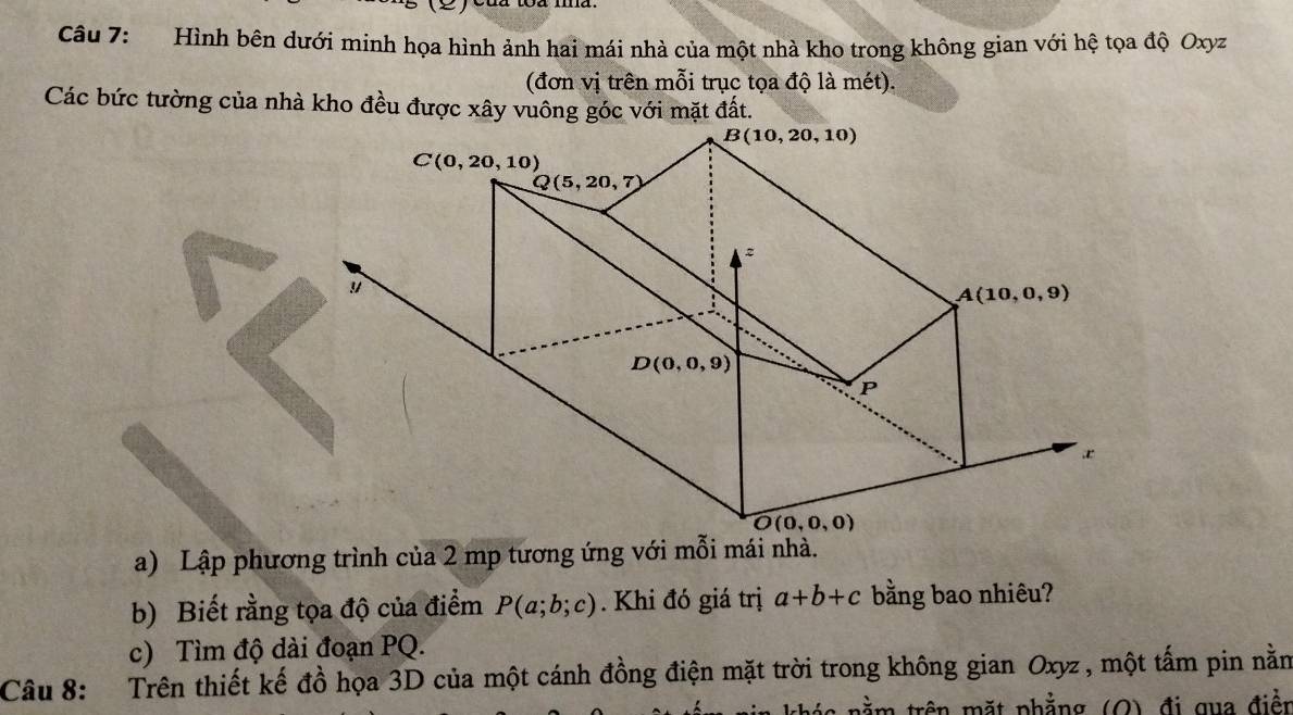 Hình bên dưới minh họa hình ảnh hai mái nhà của một nhà kho trong không gian với hệ tọa độ Oxyz
(đơn vị trên mỗi trục tọa độ là mét). 
Các bức tường của nhà kho đều được xây vuông góc với mặt đất.
B(10,20,10)
C(0,20,10)
Q(5,20,7)
y
A(10,0,9)
D(0,0,9)
P
x
O(0,0,0)
a) Lập phương trình của 2 mp tương ứng với mỗi mái nhà. 
b) Biết rằng tọa độ của điểm P(a;b;c). Khi đó giá trị a+b+c bằng bao nhiêu? 
c) Tìm độ dài đoạn PQ. 
Câu 8: Trên thiết kế đồ họa 3D của một cánh đồng điện mặt trời trong không gian Oxyz, một tấm pin nằ 
tằm trên mặt phẳng (Q) đi qua điền