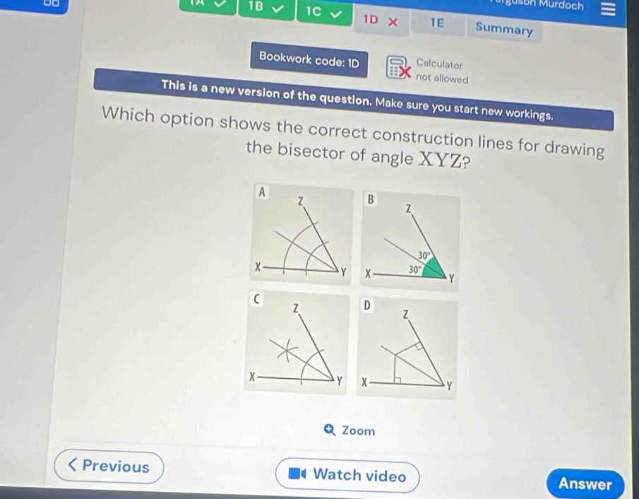 uson Murdoch
1B 1C 1 × 1E Summary
D
Bookwork code: 1D Calculator
not allowed
This is a new version of the question. Make sure you start new workings.
Which option shows the correct construction lines for drawing
the bisector of angle XYZ?
Zoom
Previous Watch video
Answer