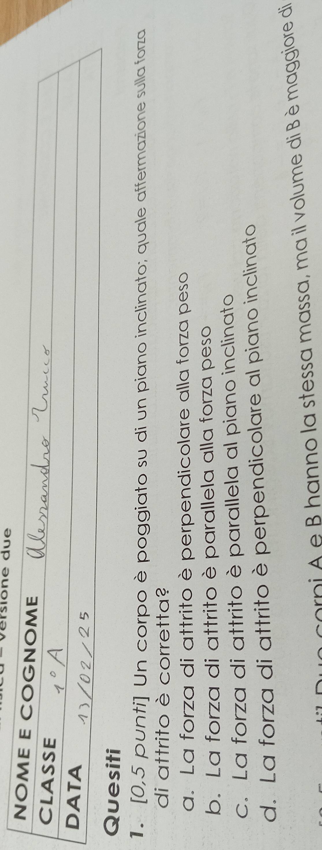 érsione due
NOME E COGNOME
CLASSE
DATA
Quesiti
1. [0,5 punti] Un corpo è poggiato su di un piano inclinato; quale affermazione sulla forza
di attrito è corretta?
a. La forza di attrito è perpendicolare alla forza peso
b. La forza di attrito è parallela alla forza peso
c. La forza di attrito è parallela al piano inclinato
d. La forza di attrito è perpendicolare al piano inclinato
corni A e B hanno la stessa massa, ma il volume di Bèmaggiore di