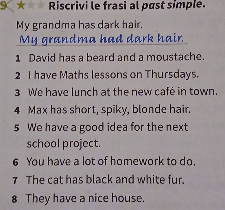 K★★★ Riscrivi le frasi al past simple. 
My grandma has dark hair. 
My grandma had dark hair. 
1 David has a beard and a moustache. 
2 I have Maths lessons on Thursdays. 
3 We have lunch at the new café in town. 
4 Max has short, spiky, blonde hair. 
5 We have a good idea for the next 
school project. 
6 You have a lot of homework to do. 
7 The cat has black and white fur. 
8 They have a nice house.