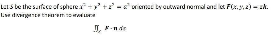 Let S be the surface of sphere x^2+y^2+z^2=a^2 oriented by outward normal and let F(x,y,z)=zk. 
Use divergence theorem to evaluate
∈t ∈t _SF· nds