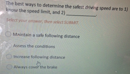 The best ways to determine the safest driving speed are to 1)
know the speed limit, and 2) _.
Select your answer; then select SUBMIT.
Maintain a safe following distance
Assess the conditions
Increase following distance
Always cover the brake