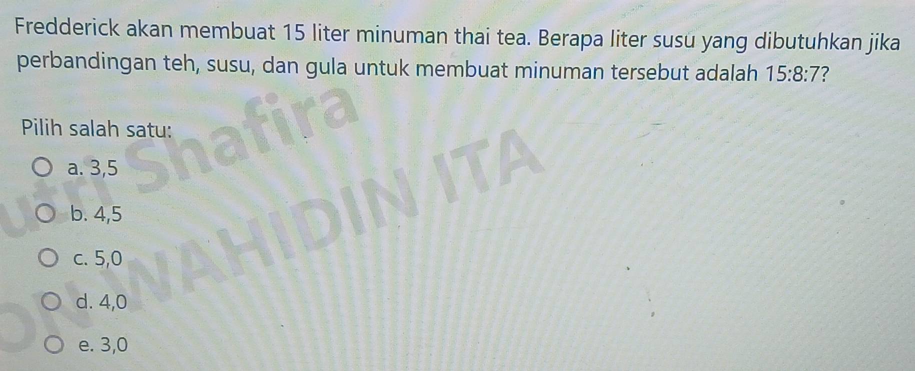 Fredderick akan membuat 15 liter minuman thai tea. Berapa liter susu yang dibutuhkan jika
perbandingan teh, susu, dan gula untuk membuat minuman tersebut adalah 15:8:7 7
Pilih salah satu:
a. 3, 5
b. 4, 5
c. 5, 0
d. 4, 0
e. 3, 0