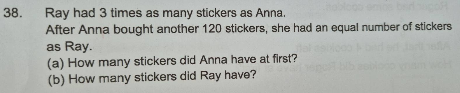 Ray had 3 times as many stickers as Anna. 
After Anna bought another 120 stickers, she had an equal number of stickers 
as Ray. 
(a) How many stickers did Anna have at first? 
(b) How many stickers did Ray have?