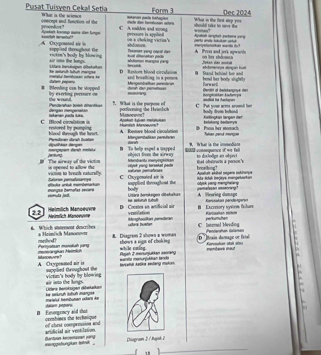 Pusat Tuisyen Cekal Setia Form 3
Dec 2024
What is the science tekanan paca bahagian What is the first step you
concept and function of the dada dan hembusan udara. should take to save the
procedure? C A sudden and strong woman?
Apakah konsep sains dan fungsi pressure is applied Apakiah langkah pertama yang
kaedah tersebut? on a choking victim's perlu anda İakukan ustuk
Oxygenated air is abdomen. menyelamalkan wanita itu?
supplied throughout the Tekanan yang cepat dan A Press and jerk upwards
victim's body by blowin Ruat dikenakan pada on her abdomen
air into the lungs. abdomen mangsa yang  Jekan dan sentak
Udara bercksigen dibekalkan tercekik. abdomennya dengan kuat 
ke selurüh tubüh mangsa D Restore blood circulation B Stand behind her and
melaluí hembusan udara kə and breathing in a person bend her body slightly 
dalam peparu. Mengembalikan peredaran forward
B Bleeding can be stopped darah dan perafasan Berdiri di balakangnya dan
by exerting pressure on se seorang. bongkokkan badannya
the wound. sedikit ke hadapan 
Pendarahan boleh dihentikan 7. What is the purpose of C Put your arms around her
dengan mengenakan performing the Heimlich
tekarıan pada luka. Manoeuvre? body from behind
Kelilingkan tangan dari
C Blood circulation is Apakah tujuan melakukan belakang badannya
restored by pumping Heimlich Manoeuvre?
blood through the heart. A Restore blood circulation D Press her stomach
Peredaran darah buatan Mengembalikan peredaran Tekan perut mangsa
diputhkan dengan darah 9. What is the immediate
mengapam darah melalui B To help expel a trapped hold consequence if we fail 
jantung. object from the airway to dislodge an object
D The airway of the victim Membantu menyingkirkan that obstructs a person's
is opened to allow the objek yang tersekat pada breathing?
victim to breath naturally. saluran perafasan Apakah akibat segera sekiranya
Saluran perafasannya C Oxygenated air is kita tidak berjøya mengəłuarkan
dibuka untuk membenarkan supplied throughout the objek yeng menghalang
mangsa bernafas secara body pemafasan seseorang?
semula jedi. Udara beroksigen dibeka/kan A Hearing damage
ke seluruh tubuh Kerosakan pendengaran
Helmlich Manoeuvre D Creates an artificial air B Excretory system failure
2.2 Heimlich Manoeuvre
ventilation Kerosakan sistem
Menghasilkan peredaran perkumuhan
6. Which statement describes udara buatan C Internal bleeding
a Heimlich Manoeuvre Pendarahan dalaman
method? 8. Diagram 2 shows a woman D  Brain damage or fatal
shows a sign of choking Kerosakan otak atau
Pemyataan manakah yang while eating.
menerangkan Heimlich membawa maut
Manoeuvre? Rajah 2 menunjukkan seorang
A Oxygenated air is wanitə mənünjükkan tandə
tercekik ketika sedang makan.
h1
supplied throughout the
 
victim's body by blowing
air into the lungs.
Udara beroksigen dibekalkan
ke seluruh tubuh mangsa
melaluí hembusan udara ke
dalam peparu.
B Emergency aid that
combines the technique
of chest compression and
artificial air ventilation.
Bantuan kecemasan yang
manggabungkan teknik Diagram 2 / Rajah 2
1 º
_