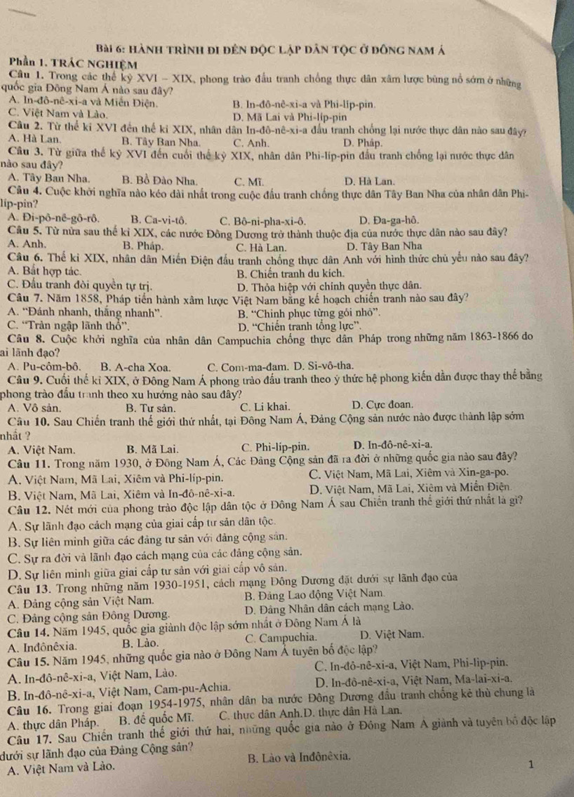 hành trình đi đên độc lập dân tộc ở đông nam á
Phần 1. TRÁC NGHIỆM
Câu 1. Trong các thể kỷ XVI - XIX, phong trào đầu tranh chồng thực dân xâm lược bùng nổ sớm ở những
quốc gia Đông Nam Á nào sau đây?
A. In-đô-nê-xi-a và Miễn Điện. B. In-đô-nê-xi-a và Phi-lip-pin.
C. Việt Nam và Lào. D. Mã Lai và Phi-líp-pin
Câu 2. Từ thể ki XVI đến thế kỉ XIX, nhân dân In-đô-nê-xi-a đầu tranh chống lại nước thực dân nào sau đây?
A. Hà Lan. B. Tây Ban Nha. C. Anh. D. Pháp.
Câu 3. Từ giữa thế kỷ XVI đến cuối thế kỷ XIX, nhân dân Phi-lip-pin đầu tranh chống lại nước thực dân
nào sau đây?
A. Tây Ban Nha. B. Bồ Đào Nha. C. Mĩ D. Hà Lan.
Câu 4. Cuộc khởi nghĩa nào kéo dài nhất trong cuộc đầu tranh chống thực dân Tây Ban Nha của nhân dân Phi-
lip-pin?
A. Đi-pô-nê-gô-rô. B. Ca-vi-tô. C. Bô-ni-pha-xi-ô. D. Đa-ga-hô.
Câu 5. Từ nửa sau thế kỉ XIX, các nước Đông Dương trở thành thuộc địa của nước thực dân nào sau đây?
A. Anh, B. Pháp. C. Hà Lan. D. Tây Ban Nha
Câu 6. Thế kỉ XIX, nhân dân Miến Điện đầu tranh chồng thực dân Anh với hình thức chủ yếu nào sau đây?
A. Bắt hợp tác. B. Chiến tranh du kích.
C. Đấu tranh đòi quyền tự trị. D. Thỏa hiệp với chính quyền thực dân.
Câu 7. Năm 1858, Pháp tiến hành xâm lược Việt Nam bằng kế hoạch chiến tranh nào sau đây?
A. “Đánh nhanh, thắng nhanh”. B. “Chinh phục từng gói nhỏ”.
C. “Trản ngập lãnh thổ”, D. “Chiến tranh tổng lực”.
Câu 8. Cuộc khởi nghĩa của nhân dân Campuchia chống thực dân Pháp trong những năm 1863-1866 đo
ai lãnh đạo?
A. Pu-côm-bô. B. A-cha Xoa. C. Com-ma-đam. D. Si-vô-tha.
Cầu 9. Cuối thế kỉ XIX, ở Đông Nam Á phong trào đầu tranh theo ý thức hệ phong kiến dẫn được thay thế bằng
phong trào đầu tranh theo xu hướng nào sau đây?
A. Vô sản. B. Tự sản. C. Li khai. D. Cực đoan.
Câu 10. Sau Chiến tranh thế giới thứ nhất, tại Đông Nam Á, Đảng Cộng sản nước nào được thành lập sớm
nhất ?
A. Việt Nam. B. Mã Lai. C. Phi-líp-pin. D. In-đô-nê-xi-a.
Câu 11. Trong năm 1930, ở Đông Nam Á, Các Đảng Cộng sản đã ra đời ở những quốc gia nào sau đây?
A. Việt Nam, Mã Lai, Xiêm và Phi-líp-pin.  C. Việt Nam, Mã Lai, Xiêm và Xin-ga-po.
B. Việt Nam, Mã Lai, Xiêm và In -dhat o-nhat e-xi-a. D. Việt Nam, Mã Lai, Xiêm và Miễn Điện.
Câu 12. Nét mới của phong trào độc lập dân tộc ở Đông Nam Á sau Chiến tranh thể giới thứ nhất là gì?
A. Sự lãnh đạo cách mạng của giai cấp tư sản dân tộc.
B. Sự liên minh giữa các đảng tư sản với đảng cộng sản.
C. Sự ra đời và lãnh đạo cách mạng của các đảng cộng sản.
D. Sự liên minh giữa giai cấp tư sản với giai cấp vô sản.
Câu 13. Trong những năm 1930-1951, cách mạng Đông Dương đặt dưới sự lãnh đạo của
A. Đảng cộng sản Việt Nam.  B. Đảng Lao động Việt Nam.
C. Đảng cộng sản Đông Dương.  D. Đâng Nhân dân cách mạng Lào.
Câu 14. Năm 1945, quốc gia giành độc lập sớm nhất ở Đông Nam Á là
A. Indônêxia. B. Lào. C. Campuchia. D. Việt Nam.
Câu 15. Năm 1945, những quốc gia nào ở Đông Nam Á tuyên bố độc lập?
A. In-đô-nê-xi-a, Việt Nam, Lào.  C. In-đô-nê-xi-a, Việt Nam, Phi-lip-pin.
B. In- |hat O-nhat e-xi- a, Việt Nam, Cam-pu-Achia.  D. In-đô-nê-xi-a, Việt Nam, Ma-lai-xi-a.
Câu 16. Trong giai đoạn 1954-1975, nhân dân ba nước Đông Dương đầu tranh chống kẻ thù chung là
A. thực dân Pháp. B. đế quốc Mĩ.  C. thực dân Anh.D. thực dân Hà Lan.
Câu 17. Sau Chiến tranh thế giới thứ hai, những quốc gia nào ở Đông Nam A giành và tuyên bố độc lập
dưới sự lãnh đạo của Đảng Cộng sản?
A. Việt Nam và Lào. B. Lào và Inđônêxia.
1